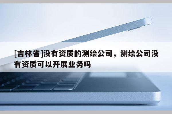 [吉林省]沒有資質的測繪公司，測繪公司沒有資質可以開展業務嗎