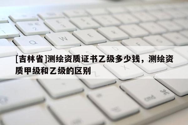 [吉林省]測繪資質證書乙級多少錢，測繪資質甲級和乙級的區別