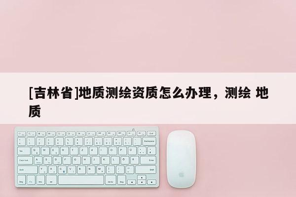 [吉林省]地質(zhì)測繪資質(zhì)怎么辦理，測繪 地質(zhì)