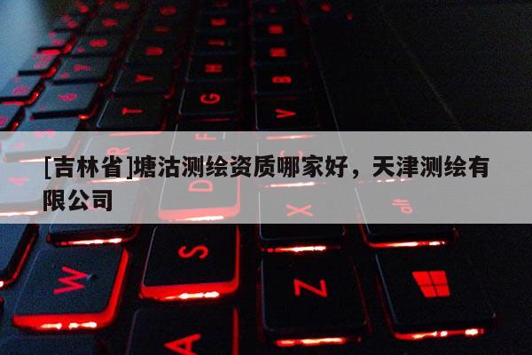 [吉林省]塘沽測繪資質哪家好，天津測繪有限公司