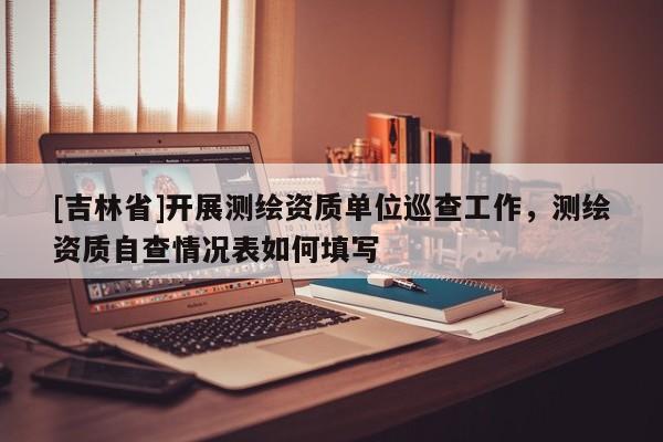 [吉林省]開展測繪資質單位巡查工作，測繪資質自查情況表如何填寫