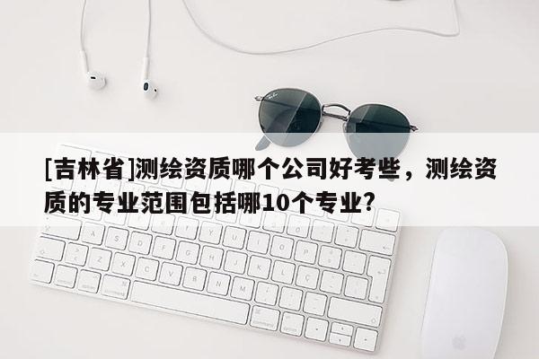 [吉林省]測繪資質哪個公司好考些，測繪資質的專業范圍包括哪10個專業?