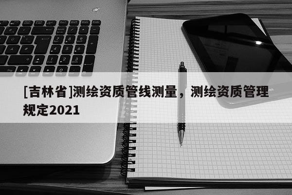 [吉林省]測繪資質管線測量，測繪資質管理規定2021