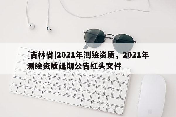 [吉林省]2021年測繪資質(zhì)，2021年測繪資質(zhì)延期公告紅頭文件