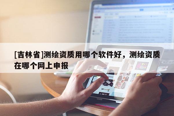 [吉林省]測繪資質用哪個軟件好，測繪資質在哪個網上申報