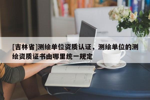 [吉林省]測繪單位資質認證，測繪單位的測繪資質證書由哪里統一規定