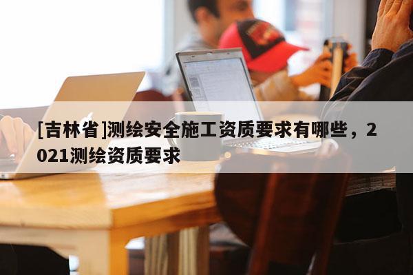 [吉林省]測繪安全施工資質要求有哪些，2021測繪資質要求