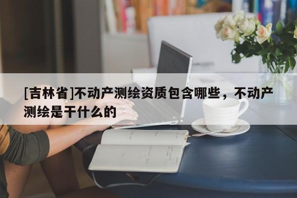 [吉林省]不動產(chǎn)測繪資質(zhì)包含哪些，不動產(chǎn)測繪是干什么的