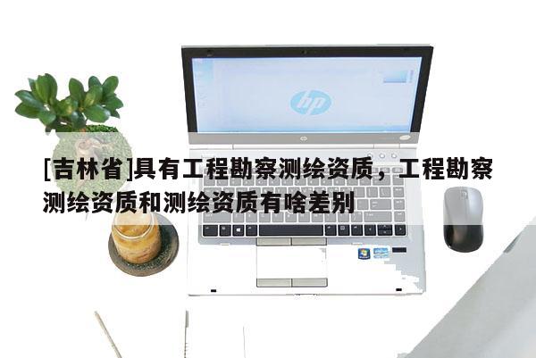 [吉林省]具有工程勘察測繪資質，工程勘察測繪資質和測繪資質有啥差別