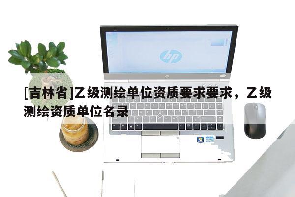 [吉林省]乙級測繪單位資質要求要求，乙級測繪資質單位名錄