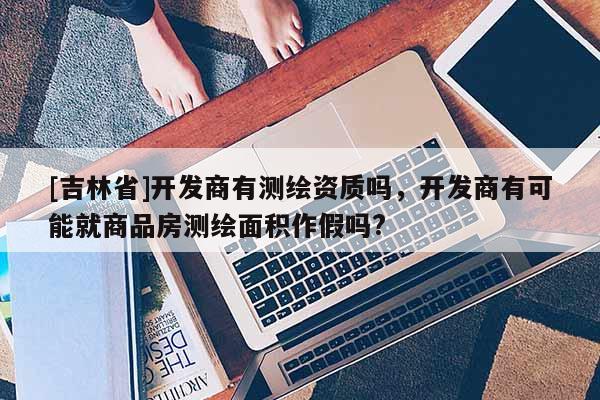 [吉林省]開發(fā)商有測繪資質(zhì)嗎，開發(fā)商有可能就商品房測繪面積作假嗎?