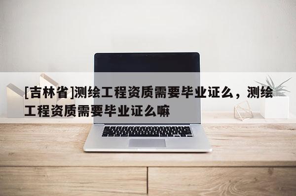 [吉林省]測(cè)繪工程資質(zhì)需要畢業(yè)證么，測(cè)繪工程資質(zhì)需要畢業(yè)證么嘛