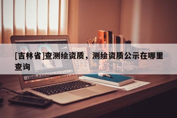 [吉林省]查測繪資質(zhì)，測繪資質(zhì)公示在哪里查詢