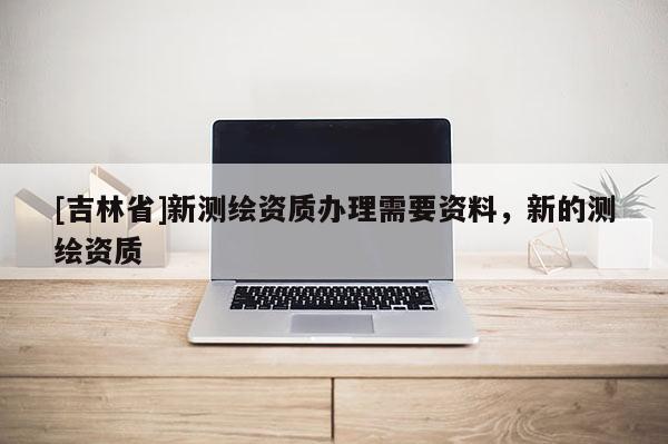 [吉林省]新測繪資質辦理需要資料，新的測繪資質