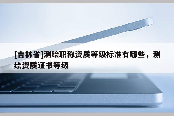 [吉林省]測繪職稱資質等級標準有哪些，測繪資質證書等級