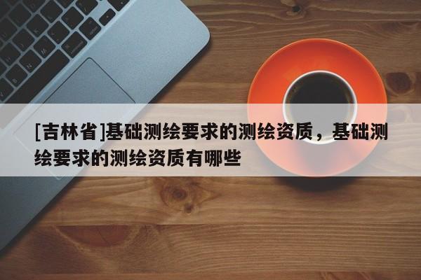 [吉林省]基礎(chǔ)測(cè)繪要求的測(cè)繪資質(zhì)，基礎(chǔ)測(cè)繪要求的測(cè)繪資質(zhì)有哪些
