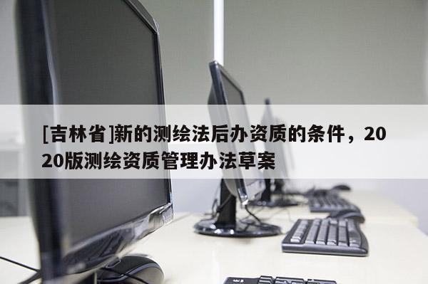 [吉林省]新的測(cè)繪法后辦資質(zhì)的條件，2020版測(cè)繪資質(zhì)管理辦法草案