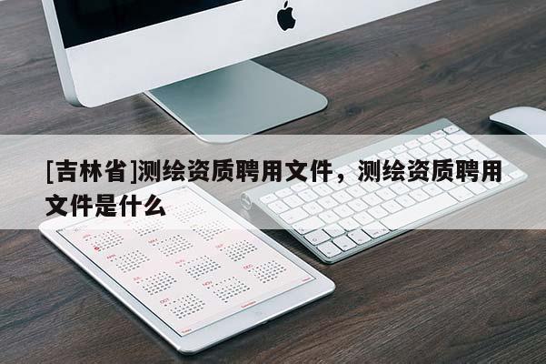 [吉林省]測繪資質(zhì)聘用文件，測繪資質(zhì)聘用文件是什么