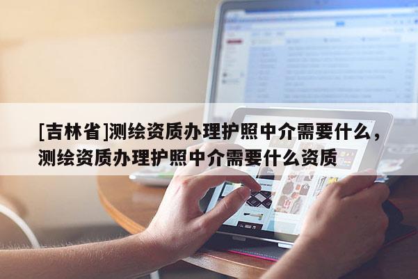 [吉林省]測(cè)繪資質(zhì)辦理護(hù)照中介需要什么，測(cè)繪資質(zhì)辦理護(hù)照中介需要什么資質(zhì)