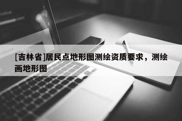 [吉林省]居民點地形圖測繪資質要求，測繪畫地形圖