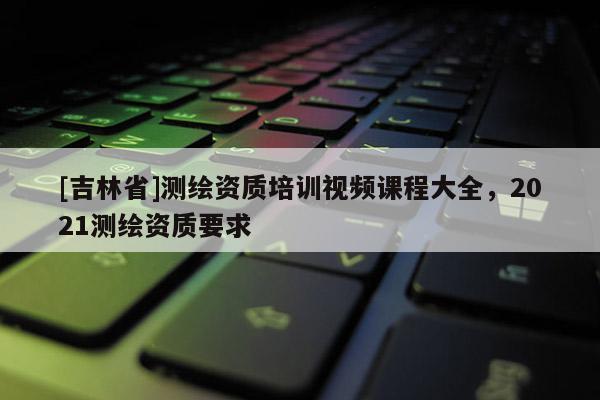 [吉林省]測繪資質培訓視頻課程大全，2021測繪資質要求