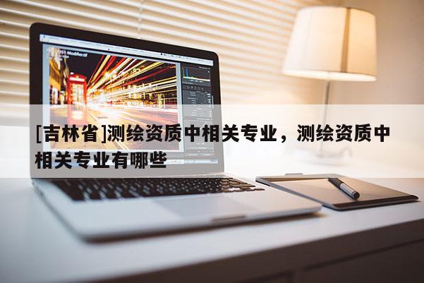 [吉林省]測繪資質中相關專業，測繪資質中相關專業有哪些