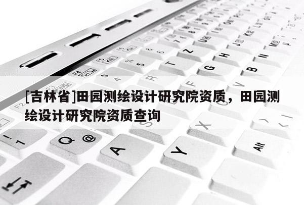 [吉林省]田園測繪設計研究院資質，田園測繪設計研究院資質查詢
