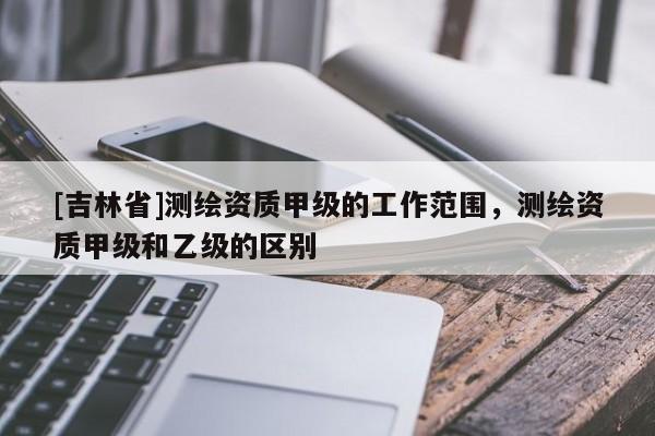 [吉林省]測(cè)繪資質(zhì)甲級(jí)的工作范圍，測(cè)繪資質(zhì)甲級(jí)和乙級(jí)的區(qū)別