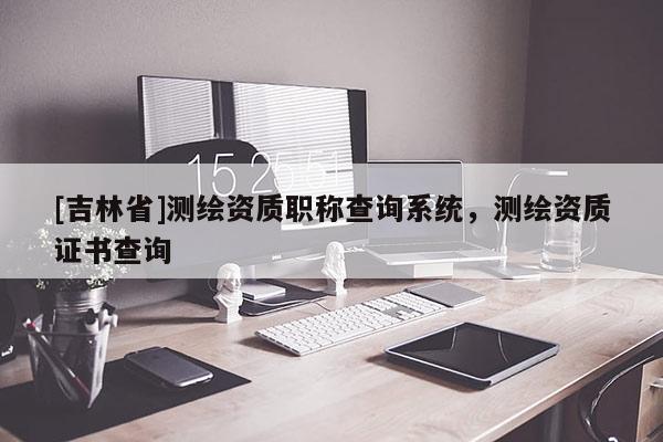 [吉林省]測繪資質職稱查詢系統，測繪資質證書查詢