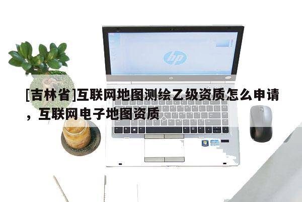 [吉林省]互聯(lián)網(wǎng)地圖測(cè)繪乙級(jí)資質(zhì)怎么申請(qǐng)，互聯(lián)網(wǎng)電子地圖資質(zhì)