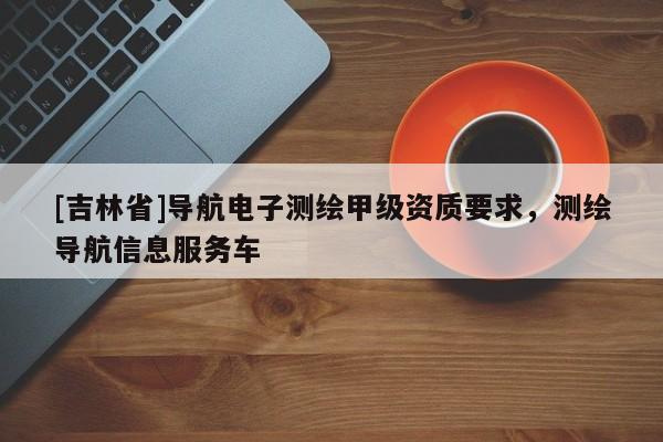 [吉林省]導航電子測繪甲級資質要求，測繪導航信息服務車