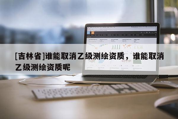 [吉林省]誰能取消乙級測繪資質，誰能取消乙級測繪資質呢