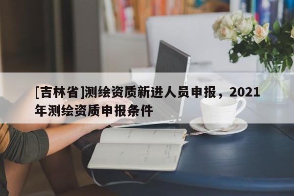 [吉林省]測繪資質新進人員申報，2021年測繪資質申報條件
