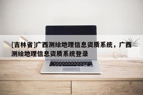 [吉林省]廣西測繪地理信息資質系統，廣西測繪地理信息資質系統登錄