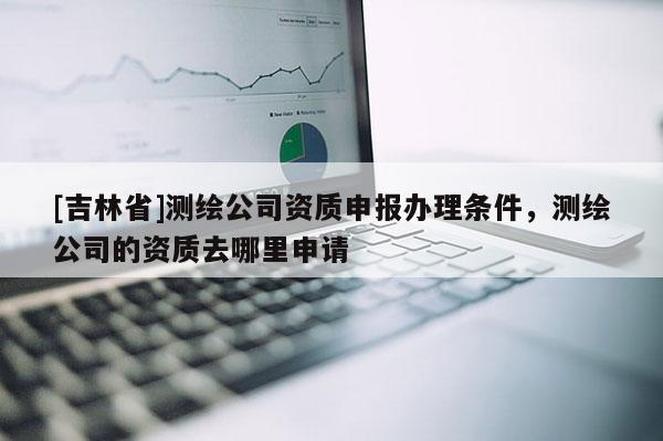 [吉林省]測繪公司資質申報辦理條件，測繪公司的資質去哪里申請