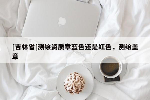 [吉林省]測繪資質章藍色還是紅色，測繪蓋章