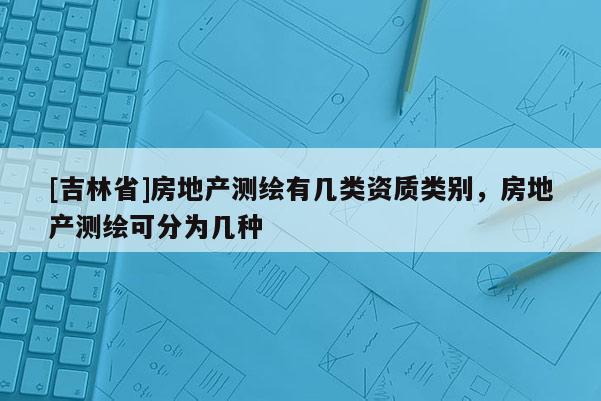 [吉林省]房地產(chǎn)測繪有幾類資質(zhì)類別，房地產(chǎn)測繪可分為幾種