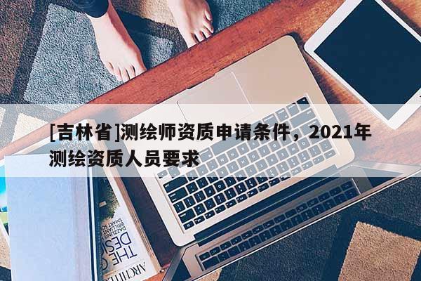 [吉林省]測繪師資質(zhì)申請條件，2021年測繪資質(zhì)人員要求