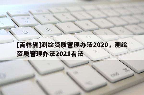[吉林省]測繪資質管理辦法2020，測繪資質管理辦法2021看法