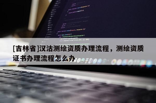 [吉林省]漢沽測(cè)繪資質(zhì)辦理流程，測(cè)繪資質(zhì)證書辦理流程怎么辦