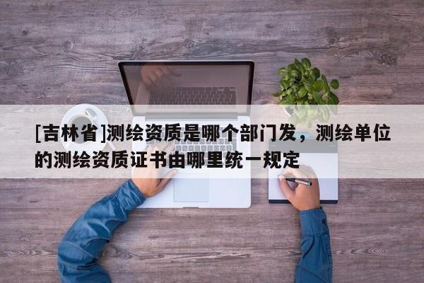 [吉林省]測繪資質(zhì)是哪個部門發(fā)，測繪單位的測繪資質(zhì)證書由哪里統(tǒng)一規(guī)定