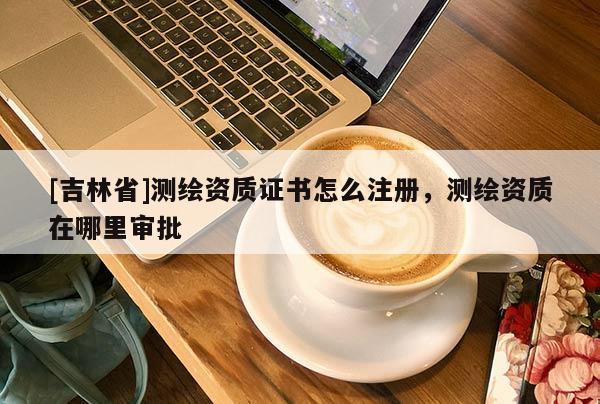 [吉林省]測繪資質證書怎么注冊，測繪資質在哪里審批
