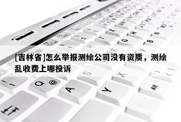 [吉林省]怎么舉報測繪公司沒有資質，測繪亂收費上哪投訴