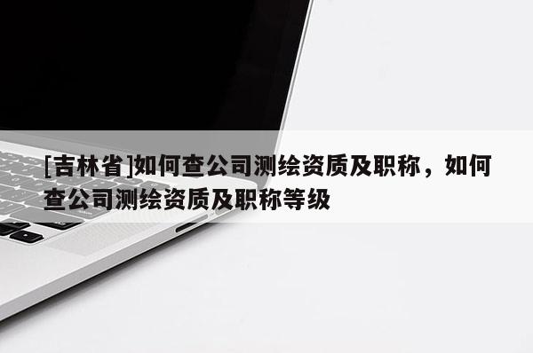 [吉林省]如何查公司測繪資質及職稱，如何查公司測繪資質及職稱等級