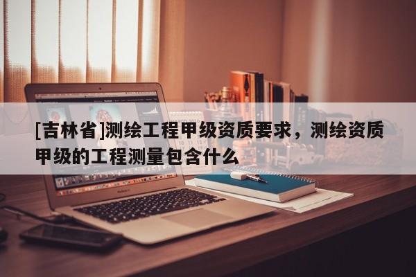 [吉林省]測繪工程甲級資質要求，測繪資質甲級的工程測量包含什么