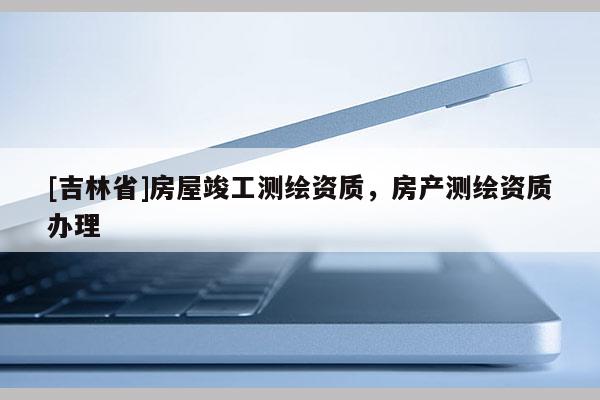 [吉林省]房屋竣工測(cè)繪資質(zhì)，房產(chǎn)測(cè)繪資質(zhì)辦理