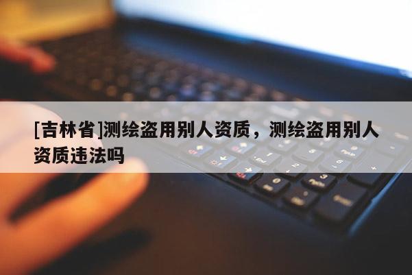 [吉林省]測(cè)繪盜用別人資質(zhì)，測(cè)繪盜用別人資質(zhì)違法嗎