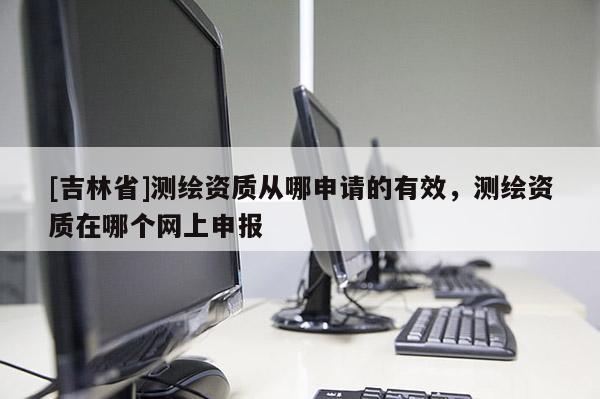 [吉林省]測繪資質從哪申請的有效，測繪資質在哪個網上申報