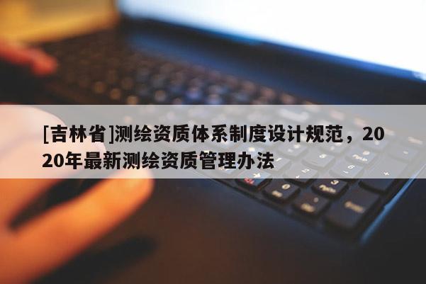 [吉林省]測繪資質體系制度設計規范，2020年最新測繪資質管理辦法