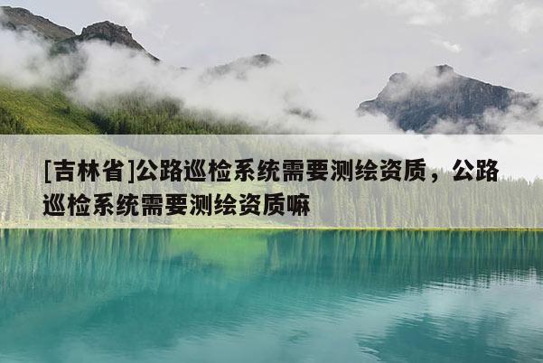 [吉林省]公路巡檢系統需要測繪資質，公路巡檢系統需要測繪資質嘛